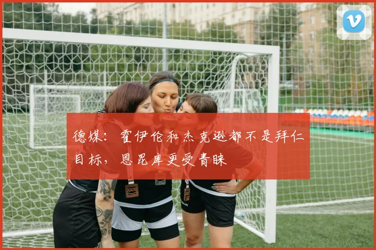 德媒：霍伊伦和杰克逊都不是拜仁目标，恩昆库更受青睐